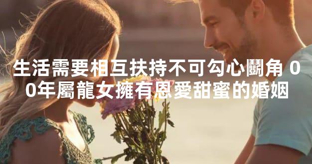 生活需要相互扶持不可勾心鬭角 00年屬龍女擁有恩愛甜蜜的婚姻